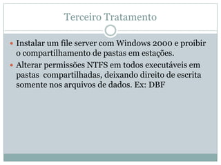 Terceiro Tratamento
 Instalar um file server com Windows 2000 e proibir
o compartilhamento de pastas em estações.
 Alterar permissões NTFS em todos executáveis em
pastas compartilhadas, deixando direito de escrita
somente nos arquivos de dados. Ex: DBF
 