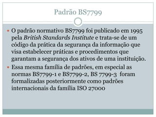 Padrão BS7799
 O padrão normativo BS7799 foi publicado em 1995
pela British Standards Institute e trata-se de um
código da prática da segurança da informação que
visa estabelecer práticas e procedimentos que
garantam a segurança dos ativos de uma instituição.
 Essa mesma família de padrões, em especial as
normas BS7799-1 e BS7799-2, BS 7799-3 foram
formalizadas posteriormente como padrões
internacionais da família ISO 27000
 