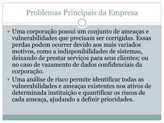 Problemas Principais da Empresa
 Uma corporação possui um conjunto de ameaças e
vulnerabilidades que precisam ser corrigidas. Essas
perdas podem ocorrer devido aos mais variados
motivos, como a indisponibilidades de sistemas,
deixando de prestar serviços para seus clientes; ou
no caso de vazamento de dados confidenciais da
corporação.
 Uma análise de risco permite identificar todas as
vulnerabilidades e ameaças existentes nos ativos de
determinada instituição e quantificar os riscos de
cada ameaça, ajudando a definir prioridades.
 