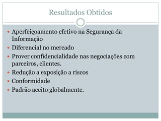 Resultados Obtidos
 Aperfeiçoamento efetivo na Segurança da
Informação
 Diferencial no mercado
 Prover confidencialidade nas negociações com
parceiros, clientes.
 Redução a exposição a riscos
 Conformidade
 Padrão aceito globalmente.
 