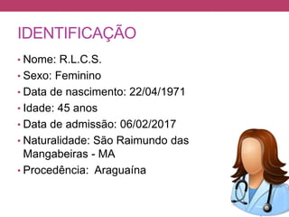 IDENTIFICAÇÃO
• Nome: R.L.C.S.
• Sexo: Feminino
• Data de nascimento: 22/04/1971
• Idade: 45 anos
• Data de admissão: 06/02/2017
• Naturalidade: São Raimundo das
Mangabeiras - MA
• Procedência: Araguaína
 