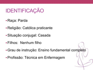IDENTIFICAÇÃO
Raça: Parda
Religião: Católica praticante
Situação conjugal: Casada
Filhos: Nenhum filho
Grau de instrução: Ensino fundamental completo
Profissão: Técnica em Enfermagem
 