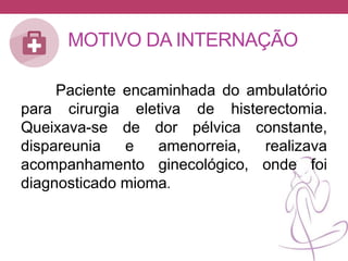 MOTIVO DA INTERNAÇÃO
Paciente encaminhada do ambulatório
para cirurgia eletiva de histerectomia.
Queixava-se de dor pélvica constante,
dispareunia e amenorreia, realizava
acompanhamento ginecológico, onde foi
diagnosticado mioma.
 