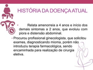 HISTÓRIA DA DOENÇAATUAL
• Relata amenorreia a 4 anos e início dos
demais sintomas a 2 anos, que evoluiu com
piora e distensão abdominal.
• Procurou profissional ginecologista, que solicitou
exames, diagnosticando mioma, porém não
introduziu terapia farmacológica, sendo
encaminhada para realização de cirurgia
eletiva.
 
