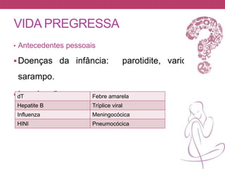 VIDA PREGRESSA
• Antecedentes pessoais
Doenças da infância: parotidite, varicela e
sarampo.
Imunizações:dT Febre amarela
Hepatite B Tríplice viral
Influenza Meningocócica
HINI Pneumocócica
 