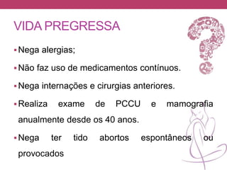 VIDA PREGRESSA
Nega alergias;
Não faz uso de medicamentos contínuos.
Nega internações e cirurgias anteriores.
Realiza exame de PCCU e mamografia
anualmente desde os 40 anos.
Nega ter tido abortos espontâneos ou
provocados
 