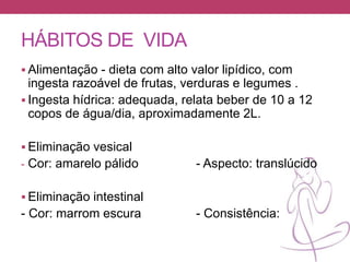 HÁBITOS DE VIDA
 Alimentação - dieta com alto valor lipídico, com
ingesta razoável de frutas, verduras e legumes .
 Ingesta hídrica: adequada, relata beber de 10 a 12
copos de água/dia, aproximadamente 2L.
 Eliminação vesical
- Cor: amarelo pálido - Aspecto: translúcido
 Eliminação intestinal
- Cor: marrom escura - Consistência:
 