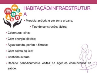HABITAÇÃO/INFRAESTRUTUR
A
 Moradia: própria e em zona urbana;
 Tipo de construção: tijolos;
 Cobertura: telha;
 Com energia elétrica;
 Água tratada, porém e filtrada;
 Com coleta de lixo;
 Banheiro interno;
 Recebe periodicamente visitas de agentes comunitários de
saúde.
 