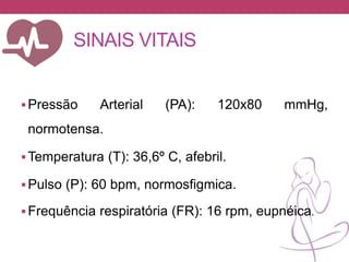 SINAIS VITAIS
Pressão Arterial (PA): 120x80 mmHg,
normotensa.
Temperatura (T): 36,6º C, afebril.
Pulso (P): 60 bpm, normosfigmica.
Frequência respiratória (FR): 16 rpm, eupnéica.
 