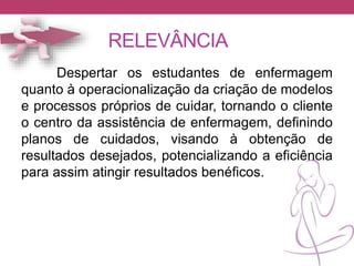 RELEVÂNCIA
Despertar os estudantes de enfermagem
quanto à operacionalização da criação de modelos
e processos próprios de cuidar, tornando o cliente
o centro da assistência de enfermagem, definindo
planos de cuidados, visando à obtenção de
resultados desejados, potencializando a eficiência
para assim atingir resultados benéficos.
 