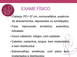EXAME FÍSICO
 Cabeça: PC= 57 cm, normocefálica, ausência
de abaulamentos, depressões ou tumefações;
 Face: hipocorada, anictérica, acianótica,
hidratada
 Couro cabeludo: íntegro, com sujidade;
 Cabelos: castanhos, longos, bem implantados
e bem distribuídos
 Sobrancelhas: simétricas, com pelos bem
implantados e distribuídos;
 