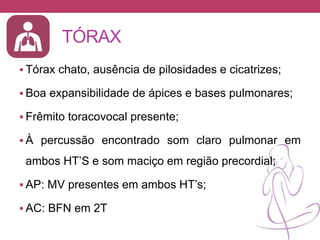TÓRAX
 Tórax chato, ausência de pilosidades e cicatrizes;
 Boa expansibilidade de ápices e bases pulmonares;
 Frêmito toracovocal presente;
 À percussão encontrado som claro pulmonar em
ambos HT’S e som maciço em região precordial;
 AP: MV presentes em ambos HT’s;
 AC: BFN em 2T
 