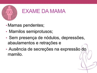 EXAME DA MAMA
• Mamas pendentes;
• Mamilos semiprotusos;
• Sem presença de nódulos, depressões,
abaulamentos e retrações e
• Ausência de secreções na expressão do
mamilo.
 