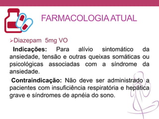 FARMACOLOGIAATUAL
Diazepam 5mg VO
Indicações: Para alívio sintomático da
ansiedade, tensão e outras queixas somáticas ou
psicológicas associadas com a síndrome da
ansiedade.
Contraindicação: Não deve ser administrado a
pacientes com insuficiência respiratória e hepática
grave e síndromes de apnéia do sono.
 
