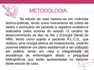 METODOLOGIA
Tal estudo de caso baseou-se em vivências
teórico-práticas, tendo como instrumento de coleta de
dados o prontuário da paciente e registros avaliativos
realizados pelas autoras do estudo. O cenário de
desenvolvimento se deu na Ala J (Cirurgia Geral) do
HRA, tendo como sujeito a paciente R.L.C.S., que
realizou uma cirurgia eletiva de histerectomia, onde foi
possível elaborar um plano assistencial a ser colocado
em prática, tendo em vista a integralidade da
assistência de enfermagem aliado a pesquisas
bibliográficas que serão apresentadas no decorrer
deste estudo de caso.
 
