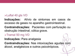 Luftal 40 gts VO
Indicações: Alívio de sintomas em casos de
excesso de gases no aparelho gastrointestinal.
Contraindicações: Pacientes com perfuração ou
obstrução intestinal, cólica grave.
Tramal 50 mg VO
Indicações: Para analgesia
Contraindicações: Nas intoxicações agudas com
álcool, analgésicos e outros psicotrópicos.
 