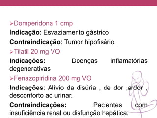 Domperidona 1 cmp
Indicação: Esvaziamento gástrico
Contraindicação: Tumor hipofisário
Tilatil 20 mg VO
Indicações: Doenças inflamatórias
degenerativas
Fenazopiridina 200 mg VO
Indicações: Alívio da disúria , de dor ,ardor ,
desconforto ao urinar.
Contraindicações: Pacientes com
insuficiência renal ou disfunção hepática.
 