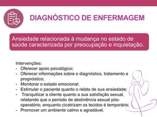 DIAGNÓSTICO DE ENFERMAGEM
Ansiedade relacionada à mudança no estado de
saúde caracterizada por preocupação e inquietação.
Intervenções:
- Oferecer apoio psicológico;
- Oferecer informações sobre o diagnóstico, tratamento e
prognóstico;
- Monitorar o estado emocional;
- Estimular o paciente quanto o relato de sua ansiedade;
- Tranquilizar a cliente quanto a sua satisfação sexual,
relatando que o período de abstinência sexual pós-
operatório, enquanto cicatrizam os tecidos é temporário;
- Promover um ambiente calmo e agradável.
 