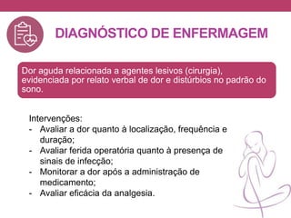 DIAGNÓSTICO DE ENFERMAGEM
Dor aguda relacionada a agentes lesivos (cirurgia),
evidenciada por relato verbal de dor e distúrbios no padrão do
sono.
Intervenções:
- Avaliar a dor quanto à localização, frequência e
duração;
- Avaliar ferida operatória quanto à presença de
sinais de infecção;
- Monitorar a dor após a administração de
medicamento;
- Avaliar eficácia da analgesia.
 