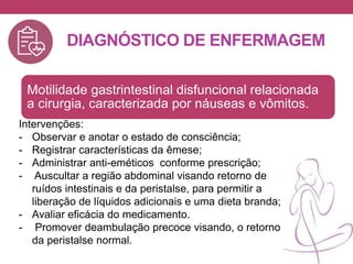 DIAGNÓSTICO DE ENFERMAGEM
Motilidade gastrintestinal disfuncional relacionada
a cirurgia, caracterizada por náuseas e vômitos.
Intervenções:
- Observar e anotar o estado de consciência;
- Registrar características da êmese;
- Administrar anti-eméticos conforme prescrição;
- Auscultar a região abdominal visando retorno de
ruídos intestinais e da peristalse, para permitir a
liberação de líquidos adicionais e uma dieta branda;
- Avaliar eficácia do medicamento.
- Promover deambulação precoce visando, o retorno
da peristalse normal.
 