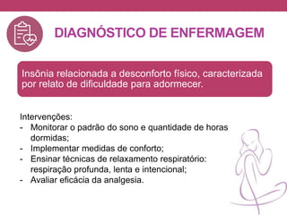 DIAGNÓSTICO DE ENFERMAGEM
Insônia relacionada a desconforto físico, caracterizada
por relato de dificuldade para adormecer.
Intervenções:
- Monitorar o padrão do sono e quantidade de horas
dormidas;
- Implementar medidas de conforto;
- Ensinar técnicas de relaxamento respiratório:
respiração profunda, lenta e intencional;
- Avaliar eficácia da analgesia.
 