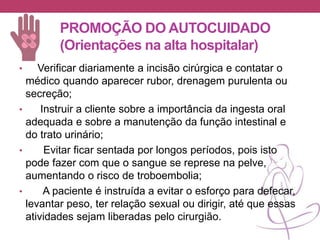 PROMOÇÃO DO AUTOCUIDADO
(Orientações na alta hospitalar)
• Verificar diariamente a incisão cirúrgica e contatar o
médico quando aparecer rubor, drenagem purulenta ou
secreção;
• Instruir a cliente sobre a importância da ingesta oral
adequada e sobre a manutenção da função intestinal e
do trato urinário;
• Evitar ficar sentada por longos períodos, pois isto
pode fazer com que o sangue se represe na pelve,
aumentando o risco de troboembolia;
• A paciente é instruída a evitar o esforço para defecar,
levantar peso, ter relação sexual ou dirigir, até que essas
atividades sejam liberadas pelo cirurgião.
 