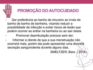 PROMOÇÃO DO AUTOCUIDADO
• Dar preferência ao banho de chuveiro ao invés de
banho de banho de banheira, visando reduzir a
possibilidade de infecção e evitar riscos de lesão que
podem ocorrer ao entrar na banheira ou ao sair desta.
• Promover deambulação precoce sem dor.
• Informar a cliente de que a sua menstruação não
ocorrerá mais, porém ela pode apresentar uma discreta
secreção sanguinolenta durante alguns dias.
SMELTZER; Bare ( 2014).
 