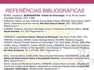 REFERÊNCIAS BIBLIOGRÁFICAS
• BEREK, Jonathan S. BEREK&NOVAK: Tratado de Ginecologia. 15 ed. Rio de Janeiro:
Guanabara Koogan, 2014. 1166p.
• CORLETA, Helena von Eye; CHAVES, Eunice Beatriz Martin; KRAUSE, Miram Sigrun; CAPP,
Edison. Tratamento atual dos miomas. Rev Bras Ginecol Obstet. 2007; 29(6):324-8.
Disponível em < http://www.scielo.br/pdf/rbgo/v29n6/a08v29n6.pdf>
• CORRÊA, Frederico José Silva. Abordagem Atual no Tratamento do Mioma Uterino. Jornal
Saúde Anchieta. N 3. 2007 Disponível em: < http://www.fertilcare.com.br/wp-
content/uploads/2015/09/1jornal_saude_anchieta_no_3_2007_05.pdf>
• FEBRASCO. Leiomioma Uterino: Manual de Orientação. São Paulo: Ponto, 2004. 117p.
• FREITAS, Fernando; MENKE, Carlos Henrique Menke; RIVOIRE, Waldemar Augusto;
PASSOS, Eduardo Pandolfi. Rotinas em Ginecologia. 5 ed. Porto Alegre: Artmed, 2006. 584p.
• LAGES, Neusa; FONSECA, Cristina; NEVES, Ainda; LANDEIRO, Nuno; ABELHA, Fernando
José. Náuseas e Vômitos no Pós-Operatório: Uma Revisão do “Pequeno-Grande” Problema.
Rev Bras Anestesiol. 55: 5: 575-585. 2005. Disponível em: <
http://www.scielo.br/pdf/rba/v55n5/v55n5a13.pdf>
• REAL, Amanda Albiero; CABELEIRA, Maria Eduarda Parcianello; NASCIMENTO, Julian. Os
Efeitos Da Histerectomia Sobre A Sexualidade Feminina. Universidade Federal de Santa
Maria. Disponível em < http://www.unifra.br/eventos/sepe2012/Trabalhos/5766.pdf>
• SILVA, Carolina de Mendonça Coutinho; VARGENS, Octavio Muniz da Costa. A mulher que
vivencia as cirurgias ginecológicas: enfrentando as mudanças impostas pelas cirurgias. Rev.
Latino-Am. Enfermagem. 2016;24:e2780. Disponível em: <
 