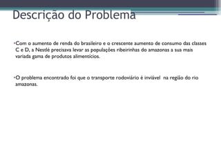 Descrição do Problema
•Com o aumento de renda do brasileiro e o crescente aumento de consumo das classes
C e D, a Nestlé precisava levar as populações ribeirinhas do amazonas a sua mais
variada gama de produtos alimentícios.
•O problema encontrado foi que o transporte rodoviário é inviável na região do rio
amazonas.
 
