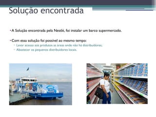 Solução encontrada
•A Solução encontrada pela Nestlé, foi instalar um barco supermercado.
•Com essa solução foi possível ao mesmo tempo:
▫ Levar acesso aos produtos as áreas onde não há distribuidores;
▫ Abastecer os pequenos distribuidores locais.
 
