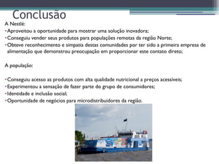 Conclusão
A Nestlé:
•Aproveitou a oportunidade para mostrar uma solução inovadora;
•Conseguiu vender seus produtos para populações remotas da região Norte;
•Obteve reconhecimento e simpatia destas comunidades por ter sido a primeira empresa de
alimentação que demonstrou preocupação em proporcionar este contato direto;
A população:
•Conseguiu acesso as produtos com alta qualidade nutricional a preços acessíveis;
•Experimentou a sensação de fazer parte do grupo de consumidores;
•Identidade e inclusão social;
•Oportunidade de negócios para microdistribuidores da região.
 