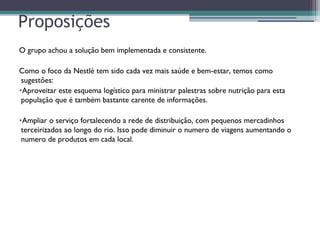 Proposições
O grupo achou a solução bem implementada e consistente.
Como o foco da Nestlé tem sido cada vez mais saúde e bem-estar, temos como
sugestões:
•Aproveitar este esquema logístico para ministrar palestras sobre nutrição para esta
população que é também bastante carente de informações.
•Ampliar o serviço fortalecendo a rede de distribuição, com pequenos mercadinhos
terceirizados ao longo do rio. Isso pode diminuir o numero de viagens aumentando o
numero de produtos em cada local.
 