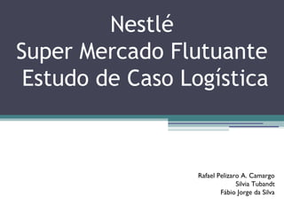 Nestlé
Super Mercado Flutuante
Estudo de Caso Logística
Rafael Pelizaro A. Camargo
Silvia Tubandt
Fábio Jorge da Silva
 