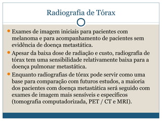 Radiografia de Tórax

Exames de imagem iniciais para pacientes com
 melanoma e para acompanhamento de pacientes sem
 evidência de doença metastática.
Apesar da baixa dose de radiação e custo, radiografia de
 tórax tem uma sensibilidade relativamente baixa para a
 doença pulmonar metastática.
Enquanto radiografias de tórax pode servir como uma
 base para comparação com futuros estudos, a maioria
 dos pacientes com doença metastática será seguido com
 exames de imagem mais sensíveis e específicos
 (tomografia computadorizada, PET / CT e MRI).
 