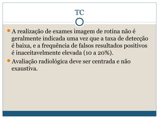 TC

A realização de exames imagem de rotina não é
 geralmente indicada uma vez que a taxa de detecção
 é baixa, e a frequência de falsos resultados positivos
 é inaceitavelmente elevada (10 a 20%).
Avaliação radiológica deve ser centrada e não
 exaustiva.
 