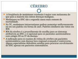 CÉREBRO

 A freqüência de metástases cerebrais é maior com melanoma do
  que para a maioria das outras doenças malignas.
 Metástases no SNC são a segunda causa mais comum de
  mortalidade.
 Na TC, metástases intracranianas podem aumentar uniformemente
  ou em um padrão em forma de anel. Padrões similares são vistos em
  RM.
 RM do cérebro é o procedimento de escolha para os sintomas
  atribuíveis ao SNC, e é opcional para os pacientes assintomáticos
  com estágio III ou IV da doença.
 A indicação para os exames de rotina do cérebro em pacientes
  assintomáticos com doença loco-regional avançada é controversa.
  Alguns especialistas defendem estudos para procurar envolvimento
  do SNC apenas em pacientes sintomáticos.
 