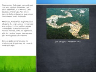 Atualmente a Colômbia é o segundo país 
com mais conflitos ambientais, com 72 
casos resenhados, e na América Latina 
ocupa o primeiro lugar. Para o meu 
conceito é algo embaraçoso para um dos 
mais diversos países do mundo. 
Mineração, hidrelétricas e agroindústrias 
são parte das empresas que vêm com os 
seus projetos e criem conflitos com as 
comunidades locais sobre o uso de 
recursos naturais, como rios e pântanos. 
47% dos conflitos no país são causados 
pela mineração de carvão e ouro. 
Como se pode ver na foto este rio 
praticamente desapareceu por causa da 
mineração ilegal. 
(Rio Zaragoza- Valle del Cauca) 
 