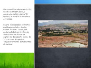 Outros conflitos são desvio do Rio 
Rancheria em La Guajira, a 
construção da hidrelétrica “El 
Quimbo” e mineração Marmato, 
em Caldas. 
Bogotá não escapa os problemas 
ecológicos pedreiras Holcim, 
Cemex, no sul da cidade, têm 
perturbado bairros vizinhos, de 
acordo com um estudo da 
exploração de cascalho e areia de 
319 hectares, atinge o rio 
Tunjuelito afetando os habitantes 
desta área. 
 