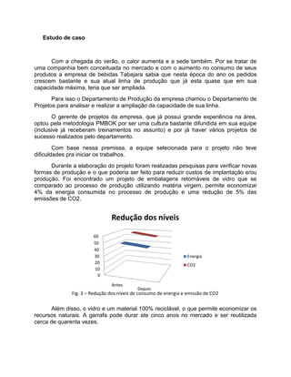 Estudo de caso



      Com a chegada do verão, o calor aumenta e a sede também. Por se tratar de
uma companhia bem conceituada no mercado e com o aumento no consumo de seus
produtos a empresa de bebidas Tabajara sabia que nesta época do ano os pedidos
crescem bastante e sua atual linha de produção que já esta quase que em sua
capacidade máxima, teria que ser ampliada.
       Para isso o Departamento de Produção da empresa chamou o Departamento de
Projetos para analisar e realizar a ampliação da capacidade de sua linha.
        O gerente de projetos da empresa, que já possui grande experiência na área,
optou pela metodologia PMBOK por ser uma cultura bastante difundida em sua equipe
(inclusive já receberam treinamentos no assunto) e por já haver vários projetos de
sucesso realizados pelo departamento.
        Com base nessa premissa, a equipe selecionada para o projeto não teve
dificuldades pra iniciar os trabalhos.
      Durante a elaboração do projeto foram realizadas pesquisas para verificar novas
formas de produção e o que poderia ser feito para reduzir custos de implantação e/ou
produção. Foi encontrado um projeto de embalagens retornáveis de vidro que se
comparado ao processo de produção utilizando matéria virgem, permite economizar
4% da energia consumida no processo de produção e uma redução de 5% das
emissões de CO2.


                               Redução dos níveis

                       60
                       50
                       40
                       30                                         Energia
                       20                                         CO2
                        10
                         0

                               Antes
                                           Depois
              Fig. 3 – Redução dos níveis de consumo de energia e emissão de CO2

      Além disso, o vidro e um material 100% reciclável, o que permite economizar os
recursos naturais. A garrafa pode durar ate cinco anos no mercado e ser reutilizada
cerca de quarenta vezes.
 