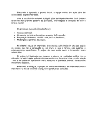 Elaborado e aprovado o projeto inicial, a equipe entrou em ação para dar
continuidade às próximas fases.
       Com a utilização do PMBOK o projeto pode ser implantado com custo prazo e
qualidade mais próximo possível do planejado, antecipações a situações de risco e
time to market.


       Os principais riscos identificados foram:

      Variação cambial;
      Atrasos de fornecimento relativos a prazos do fornecedor;
      Preparação do terreno coincidiu com período de chuvas;
      Mudanças na gerência do projeto.


       No entanto, houve um imprevisto, o que levou a um atraso em uma das etapas
do projeto, que foi a construção de um muro, o qual o terreno não suportou o
estaqueamento especificado. O projeto do muro assim como o fornecedor foram
substituídos.
        O projeto foi finalizado com sucesso e dentre os resultados obtidos com a
utilização da metodologia pode-se citar que em termos de custos foi de um slip rate de
130% e em prazo um slip rate de 140%. Que para a qualidade, atendeu os requisitos
inicialmente traçados.
       Finalizado e entregue, o projeto foi ainda documentado em meio eletrônico e
meio físico. O dossiê encontra-se arquivado para futuras consultas.
 