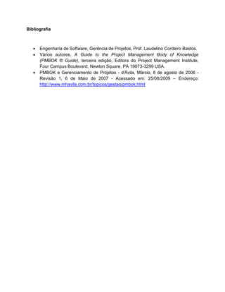 Bibliografia



      Engenharia de Software, Gerência de Projetos, Prof. Laudelino Cordeiro Bastos.
      Vários autores, A Guide to the Project Management Body of Knowledge
       (PMBOK ® Guide), terceira edição, Editora do Project Management Institute,
       Four Campus Boulevard, Newton Square, PA 19073-3299 USA.
      PMBOK e Gerenciamento de Projetos - d'Ávila, Márcio, 8 de agosto de 2006 -
       Revisão 1, 6 de Maio de 2007 - Acessado em: 25/08/2009 – Endereço:
       http://www.mhavila.com.br/topicos/gestao/pmbok.html
 