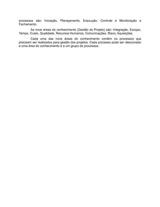 processos são: Iniciação, Planejamento, Execução, Controle e Monitoração e
Fechamento.
       As nove áreas do conhecimento (Gestão do Projeto) são: Integração, Escopo,
Tempo, Custo, Qualidade, Recursos Humanos, Comunicações, Risco, Aquisições.
        Cada uma das nove áreas do conhecimento contém os processos que
precisam ser realizados para gestão dos projetos. Cada processo pode ser relacionado
a uma área do conhecimento e a um grupo de processos.
 