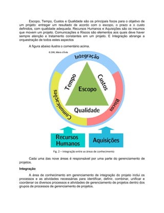 Escopo, Tempo, Custos e Qualidade são os principais focos para o objetivo de
um projeto: entregar um resultado de acordo com o escopo, o prazo e o custo
definidos, com qualidade adequada. Recursos Humanos e Aquisições são os insumos
que movem um projeto. Comunicações e Riscos são elementos aos quais deve haver
sempre atenção e tratamento constantes em um projeto. E Integração abrange a
orquestração de todos estes aspectos
      A figura abaixo ilustra o comentário acima.




                       Fig. 2 – Integração entre as áreas de conhecimento

       Cada uma das nove áreas é responsável por uma parte do gerenciamento de
projetos.
Integração
      A área de conhecimento em gerenciamento de integração do projeto inclui os
processos e as atividades necessárias para identificar, definir, combinar, unificar e
coordenar os diversos processos e atividades de gerenciamento de projetos dentro dos
grupos de processos de gerenciamento de projetos.
 