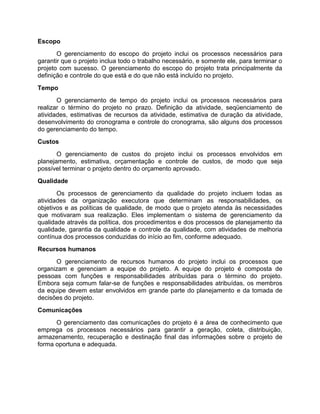 Escopo
       O gerenciamento do escopo do projeto inclui os processos necessários para
garantir que o projeto inclua todo o trabalho necessário, e somente ele, para terminar o
projeto com sucesso. O gerenciamento do escopo do projeto trata principalmente da
definição e controle do que está e do que não está incluído no projeto.
Tempo
       O gerenciamento de tempo do projeto inclui os processos necessários para
realizar o término do projeto no prazo. Definição da atividade, seqüenciamento de
atividades, estimativas de recursos da atividade, estimativa de duração da atividade,
desenvolvimento do cronograma e controle do cronograma, são alguns dos processos
do gerenciamento do tempo.
Custos
       O gerenciamento de custos do projeto inclui os processos envolvidos em
planejamento, estimativa, orçamentação e controle de custos, de modo que seja
possível terminar o projeto dentro do orçamento aprovado.
Qualidade
       Os processos de gerenciamento da qualidade do projeto incluem todas as
atividades da organização executora que determinam as responsabilidades, os
objetivos e as políticas de qualidade, de modo que o projeto atenda às necessidades
que motivaram sua realização. Eles implementam o sistema de gerenciamento da
qualidade através da política, dos procedimentos e dos processos de planejamento da
qualidade, garantia da qualidade e controle da qualidade, com atividades de melhoria
contínua dos processos conduzidas do início ao fim, conforme adequado.
Recursos humanos
      O gerenciamento de recursos humanos do projeto inclui os processos que
organizam e gerenciam a equipe do projeto. A equipe do projeto é composta de
pessoas com funções e responsabilidades atribuídas para o término do projeto.
Embora seja comum falar-se de funções e responsabilidades atribuídas, os membros
da equipe devem estar envolvidos em grande parte do planejamento e da tomada de
decisões do projeto.
Comunicações
      O gerenciamento das comunicações do projeto é a área de conhecimento que
emprega os processos necessários para garantir a geração, coleta, distribuição,
armazenamento, recuperação e destinação final das informações sobre o projeto de
forma oportuna e adequada.
 