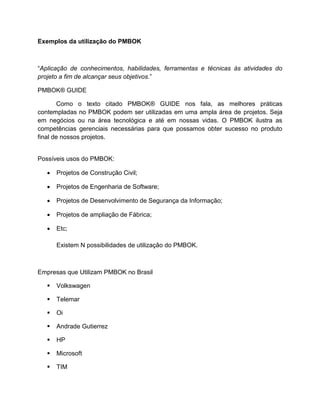 Exemplos da utilização do PMBOK



―Aplicação de conhecimentos, habilidades, ferramentas e técnicas às atividades do
projeto a fim de alcançar seus objetivos.‖

PMBOK® GUIDE

        Como o texto citado PMBOK® GUIDE nos fala, as melhores práticas
contempladas no PMBOK podem ser utilizadas em uma ampla área de projetos. Seja
em negócios ou na área tecnológica e até em nossas vidas. O PMBOK ilustra as
competências gerenciais necessárias para que possamos obter sucesso no produto
final de nossos projetos.


Possíveis usos do PMBOK:

      Projetos de Construção Civil;

      Projetos de Engenharia de Software;

      Projetos de Desenvolvimento de Segurança da Informação;

      Projetos de ampliação de Fábrica;

      Etc;

       Existem N possibilidades de utilização do PMBOK.



Empresas que Utilizam PMBOK no Brasil

      Volkswagen

      Telemar

      Oi

      Andrade Gutierrez

      HP

      Microsoft

      TIM
 