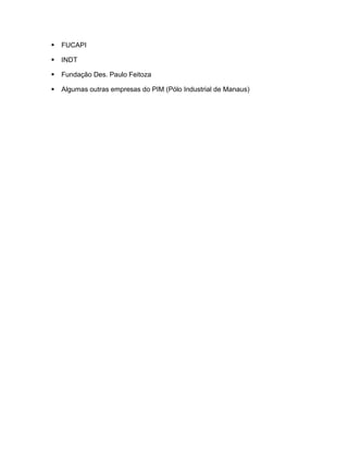    FUCAPI

   INDT

   Fundação Des. Paulo Feitoza

   Algumas outras empresas do PIM (Pólo Industrial de Manaus)
 