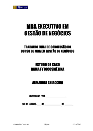 MBA EXECUTIVO EM
             GESTÃO DE NEGÓCIOS

           TRABALHO FINAL DE CONCLUSÃO DO
         CURSO DE MBA EM GESTÃO DE NEGÓCIOS


                        ESTUDO DE CASO
                      RAMA FYTOCOSMÉTIKA


                      ALEXANDRE CHIACCHIO


                  Orientador: Prof. _______________


          Rio de Janeiro, ___ de ____________ de ______.




Alexandre Chiacchio            Página 1                5/10/2012
 