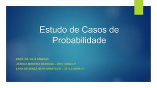 Estudo de Casos de
Probabilidade
PROF. DR. NILO SAMPAIO
JÉSSICA MOREIRA BARBOSA – 2013.1.00622.11
LYVIA DE SOUZA SILVA ANASTACIO – 2013.2.04994.11
 