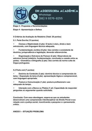 Etapa 3 - Propostas e Recomendações
Etapa 4 - Apresentação e Defesa
5 Critérios de Avaliação do Relatório (Total: 20 pontos)
5.1. Parte Escrita (13 pontos)
• Clareza e Objetividade (3 pts): O texto é claro, direto e bem
estruturado, com linguagem técnica adequada.
• Fundamentação Jurídica (6 pts): Uso correto e consistente de
doutrina, jurisprudência e legislação, devendo referenciá-las.
• Organização e Estrutura do Parecer (2 pts): Observância da
estrutura formal (relatório, fundamentação, conclusão) e coesão entre as
partes. • Gramática e Ortografia (2 pts): Uso correto da norma culta da
língua portuguesa.
5.2 Parte oral (7 pontos)
• Domínio do Conteúdo (3 pts): domínio técnico e compreensão do
tema. • Exposição do tema (2 pts): apresentação lógica e compreensível,
com linguagem apropriada.
• Postura e Comunicação (1 pts): postura profissional e uso
adequado do tempo.
• Interação com a Banca ou Plateia (1 pt): Capacidade de responder
perguntas ou argumentar quando solicitado.
Conclusão: Com essa abordagem, espera-se que os estudantes
desenvolvam uma compreensão interdisciplinar do Direito Penal e sua
relação com a justiça social, incentivando a pesquisa e o pensamento
crítico.
ANEXO I – SITUAÇÃO PROBLEMA
 