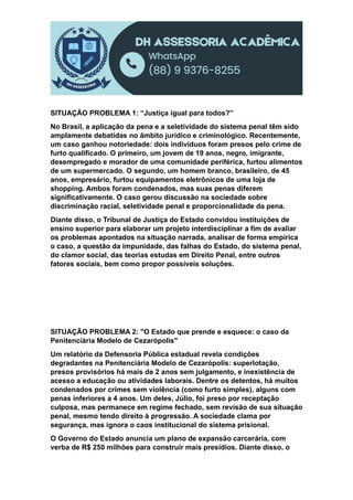 SITUAÇÃO PROBLEMA 1: “Justiça igual para todos?”
No Brasil, a aplicação da pena e a seletividade do sistema penal têm sido
amplamente debatidas no âmbito jurídico e criminológico. Recentemente,
um caso ganhou notoriedade: dois indivíduos foram presos pelo crime de
furto qualificado. O primeiro, um jovem de 19 anos, negro, imigrante,
desempregado e morador de uma comunidade periférica, furtou alimentos
de um supermercado. O segundo, um homem branco, brasileiro, de 45
anos, empresário, furtou equipamentos eletrônicos de uma loja de
shopping. Ambos foram condenados, mas suas penas diferem
significativamente. O caso gerou discussão na sociedade sobre
discriminação racial, seletividade penal e proporcionalidade da pena.
Diante disso, o Tribunal de Justiça do Estado convidou instituições de
ensino superior para elaborar um projeto interdisciplinar a fim de avaliar
os problemas apontados na situação narrada, analisar de forma empírica
o caso, a questão da impunidade, das falhas do Estado, do sistema penal,
do clamor social, das teorias estudas em Direito Penal, entre outros
fatores sociais, bem como propor possíveis soluções.
SITUAÇÃO PROBLEMA 2: "O Estado que prende e esquece: o caso da
Penitenciária Modelo de Cezarópolis"
Um relatório da Defensoria Pública estadual revela condições
degradantes na Penitenciária Modelo de Cezarópolis: superlotação,
presos provisórios há mais de 2 anos sem julgamento, e inexistência de
acesso a educação ou atividades laborais. Dentre os detentos, há muitos
condenados por crimes sem violência (como furto simples), alguns com
penas inferiores a 4 anos. Um deles, Júlio, foi preso por receptação
culposa, mas permanece em regime fechado, sem revisão de sua situação
penal, mesmo tendo direito à progressão. A sociedade clama por
segurança, mas ignora o caos institucional do sistema prisional.
O Governo do Estado anuncia um plano de expansão carcerária, com
verba de R$ 250 milhões para construir mais presídios. Diante disso, o
 